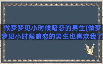 做梦梦见小时候暗恋的男生(做梦梦见小时候暗恋的男生也喜欢我了)