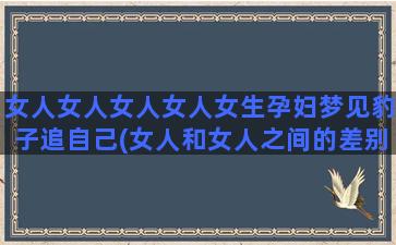 女人女人女人女人女生孕妇梦见豹子追自己(女人和女人之间的差别)