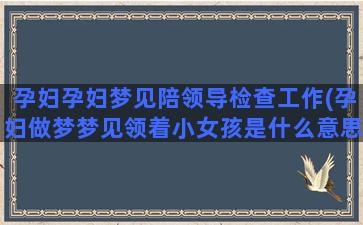 孕妇孕妇梦见陪领导检查工作(孕妇做梦梦见领着小女孩是什么意思)