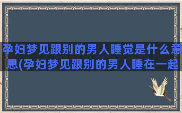 孕妇梦见跟别的男人睡觉是什么意思(孕妇梦见跟别的男人睡在一起)