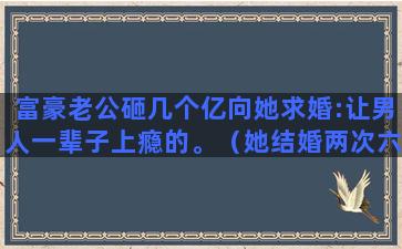 富豪老公砸几个亿向她求婚:让男人一辈子上瘾的。（她结婚两次六大富豪为她终身不娶）(23亿英镑的英国女富豪的老公)