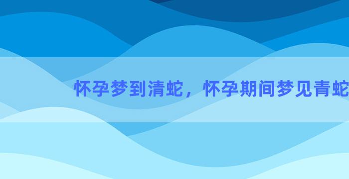 怀孕梦到清蛇，怀孕期间梦见青蛇