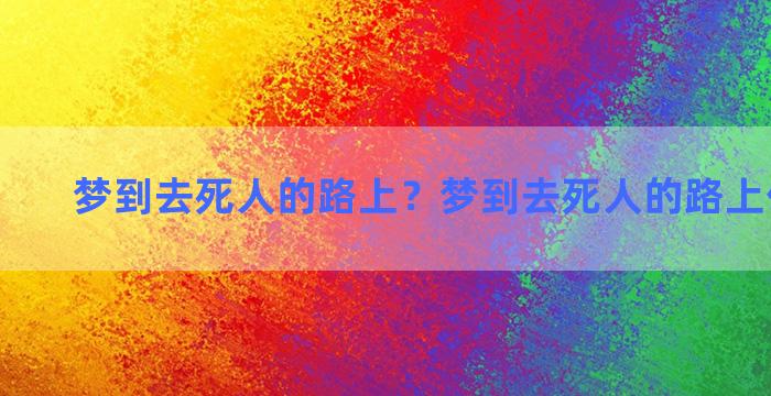 梦到去死人的路上？梦到去死人的路上什么意思