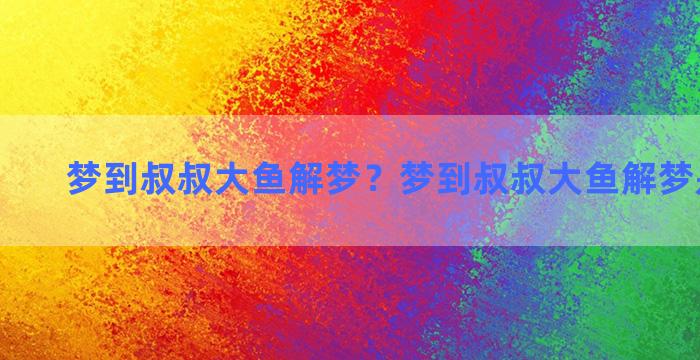 梦到叔叔大鱼解梦？梦到叔叔大鱼解梦是啥意思