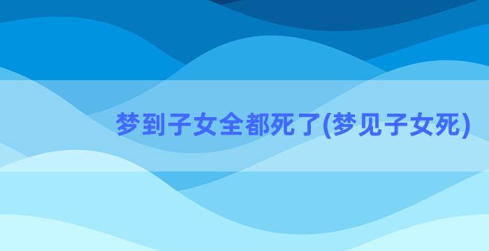 梦到子女全都死了(梦见子女死)