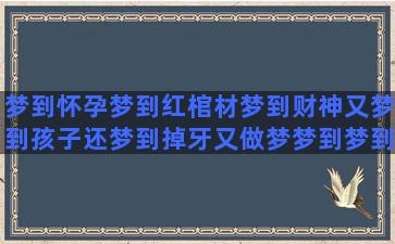 梦到怀孕梦到红棺材梦到财神又梦到孩子还梦到掉牙又做梦梦到梦到失火又梦到怀孕梦到翻车又梦到死人梦到自己梦里梦到想梦到杀人又梦到怀孕还梦到水后梦到着火又梦到狮子梦到