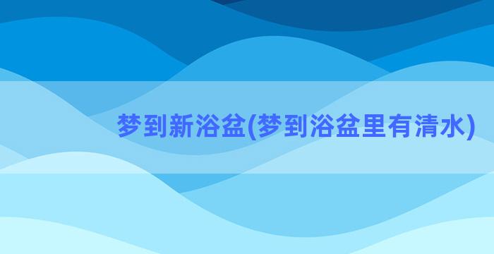 梦到新浴盆(梦到浴盆里有清水)