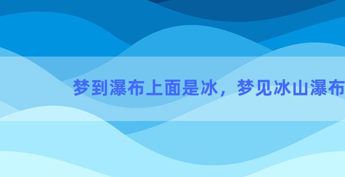 梦到瀑布上面是冰，梦见冰山瀑布