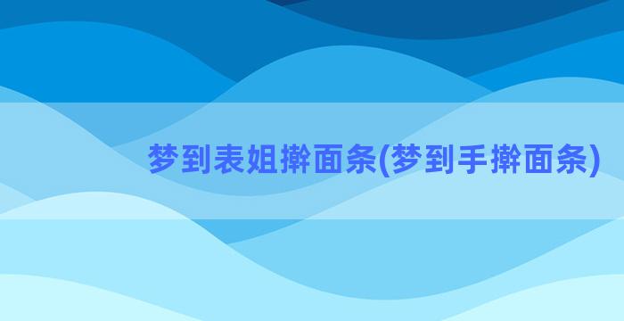 梦到表姐擀面条(梦到手擀面条)