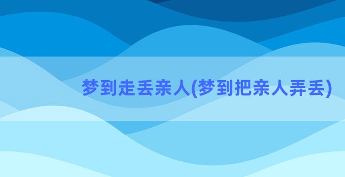 梦到走丢亲人(梦到把亲人弄丢)