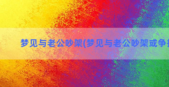 梦见与老公吵架(梦见与老公吵架或争执激烈)