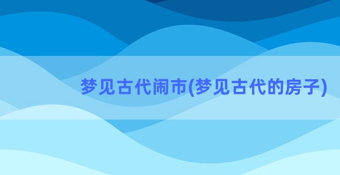 梦见古代闹市(梦见古代的房子)