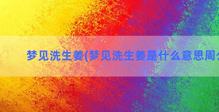 梦见洗生姜(梦见洗生姜是什么意思周公解梦)