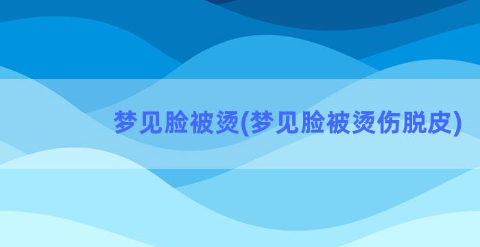 梦见脸被烫(梦见脸被烫伤脱皮)