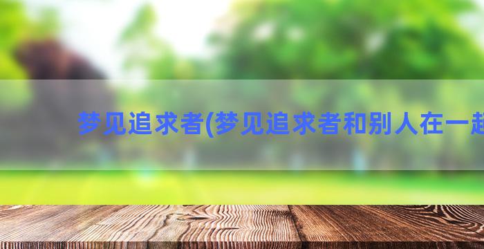 梦见追求者(梦见追求者和别人在一起了)