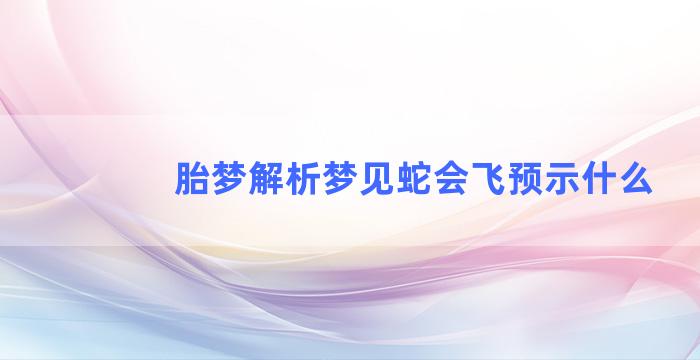 胎梦解析梦见蛇会飞预示什么