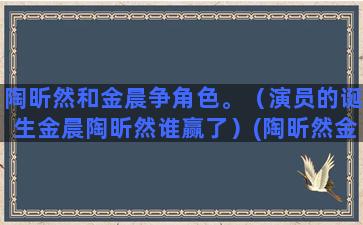 陶昕然和金晨争角色。（演员的诞生金晨陶昕然谁赢了）(陶昕然金晨谁赢了)